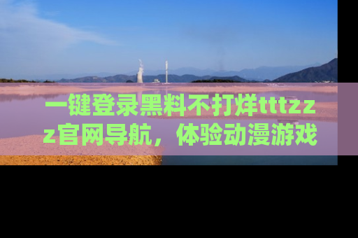 一键登录黑料不打烊tttzzz官网导航,体验动漫游戏风格黑料盛宴