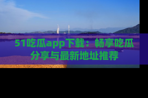 51吃瓜app下载:畅享吃瓜分享与最新地址推荐
