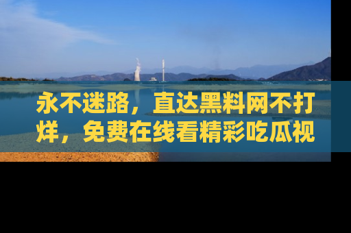 永不迷路,直达黑料网不打烊,免费在线看精彩吃瓜视频!
