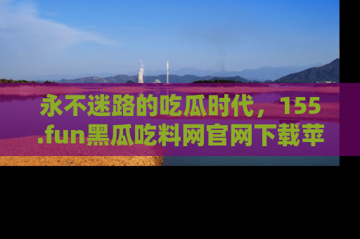 永不迷路的吃瓜时代,155.fun黑瓜吃料网官网下载苹果版陪你同行!