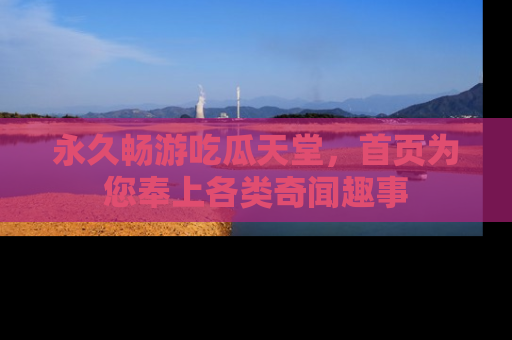 永久畅游吃瓜天堂,首页为您奉上各类奇闻趣事