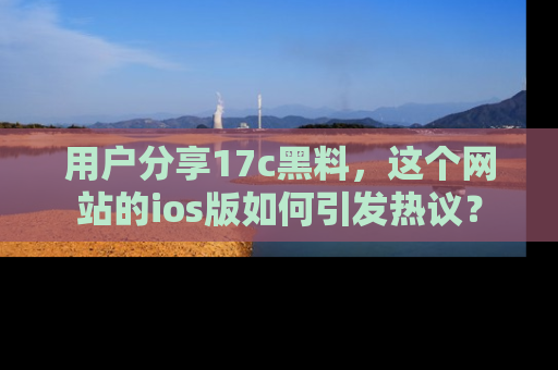 用户分享17c黑料,这个网站的ios版如何引发热议?