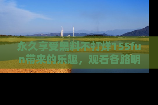 永久享受黑料不打烊155fun带来的乐趣,观看各路明星的内幕故事!