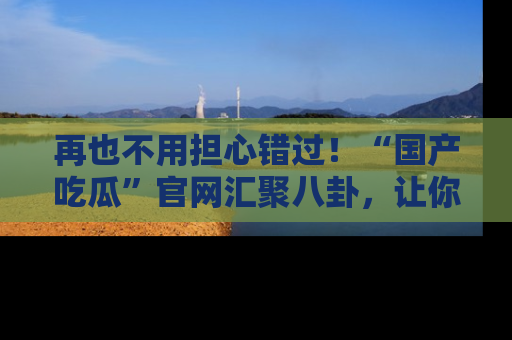 再也不用担心错过!“国产吃瓜”官网汇聚八卦,让你随时随地吃瓜。