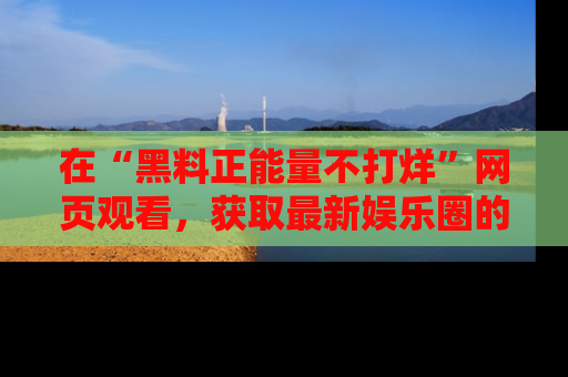 在“黑料正能量不打烊”网页观看,获取最新娱乐圈的正能量与黑料揭秘!
