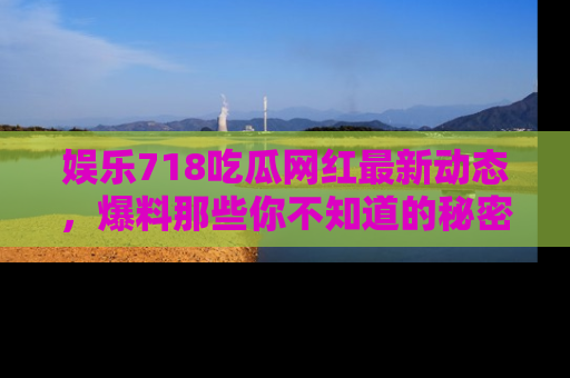 娱乐718吃瓜网红最新动态,爆料那些你不知道的秘密!