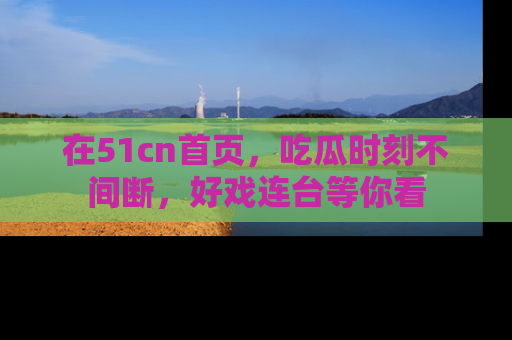 在51cn首页,吃瓜时刻不间断,好戏连台等你看