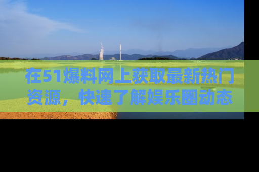 在51爆料网上获取最新热门资源,快速了解娱乐圈动态