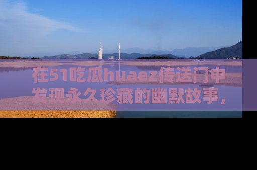 在51吃瓜huaez传送门中发现永久珍藏的幽默故事,瓜友们一起分享欢乐瞬间!