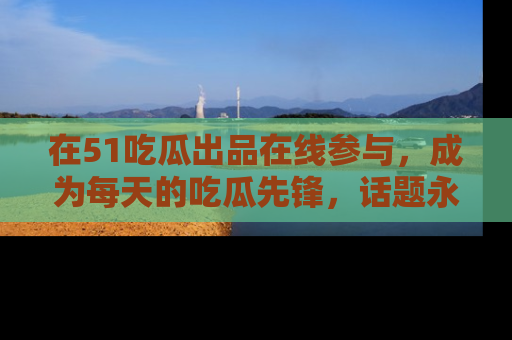 在51吃瓜出品在线参与,成为每天的吃瓜先锋,话题永不落幕!