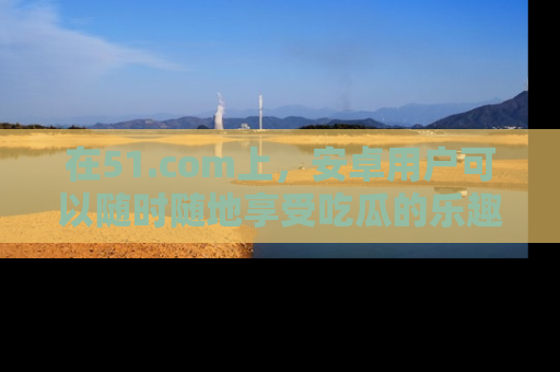 在51.com上,安卓用户可以随时随地享受吃瓜的乐趣!
