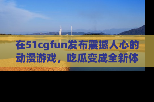 在51cgfun发布震撼人心的动漫游戏,吃瓜变成全新体验