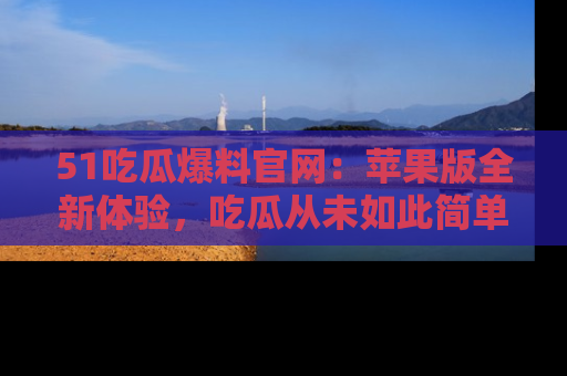 51吃瓜爆料官网:苹果版全新体验,吃瓜从未如此简单