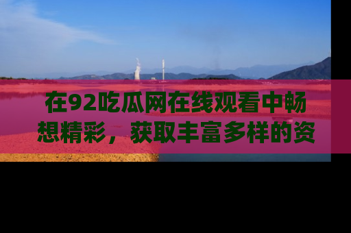 在92吃瓜网在线观看中畅想精彩,获取丰富多样的资源和app功能