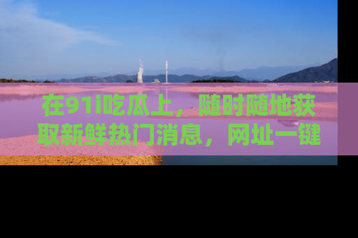 在91i吃瓜上,随时随地获取新鲜热门消息,网址一键直达!
