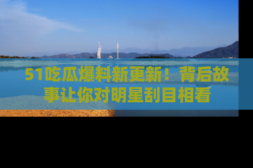 51吃瓜爆料新更新!背后故事让你对明星刮目相看