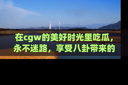 在cgw的美好时光里吃瓜,永不迷路,享受八卦带来的无限欢乐!