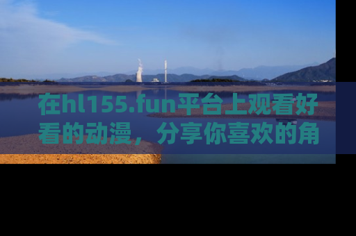 在hl155.fun平台上观看好看的动漫,分享你喜欢的角色和故事!