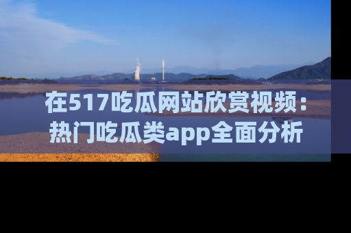 在517吃瓜网站欣赏视频:热门吃瓜类app全面分析