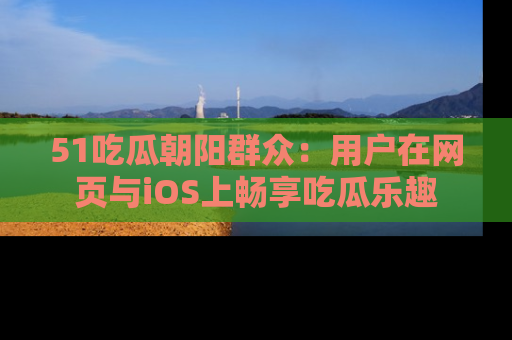 51吃瓜朝阳群众:用户在网页与iOS上畅享吃瓜乐趣