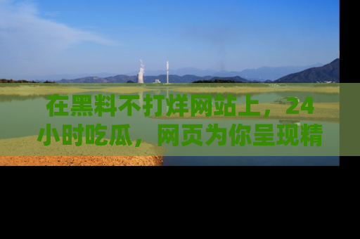 在黑料不打烊网站上,24小时吃瓜,网页为你呈现精彩内幕