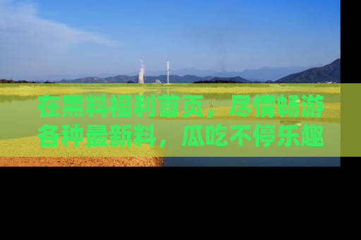 在黑料福利首页,尽情畅游各种最新料,瓜吃不停乐趣无穷!