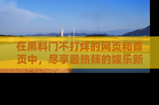 在黑料门不打烊的网页和首页中,尽享最热辣的娱乐新闻与八卦,快来围观!
