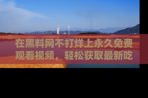 在黑料网不打烊上永久免费观看视频,轻松获取最新吃瓜资讯!