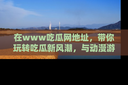 在www吃瓜网地址,带你玩转吃瓜新风潮,与动漫游戏角色共度精彩时光!
