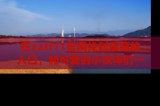 在zztt11官网找到最萌的入口,和可爱的小伙伴们一起吃瓜吧!