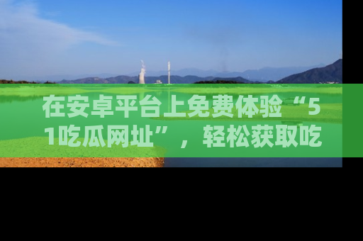 在安卓平台上免费体验“51吃瓜网址”,轻松获取吃瓜新鲜事!