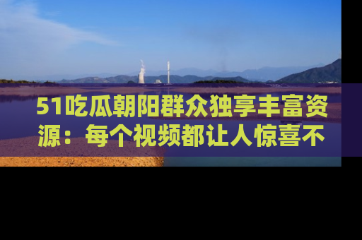 51吃瓜朝阳群众独享丰富资源:每个视频都让人惊喜不已!