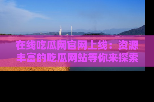 在线吃瓜网官网上线:资源丰富的吃瓜网站等你来探索