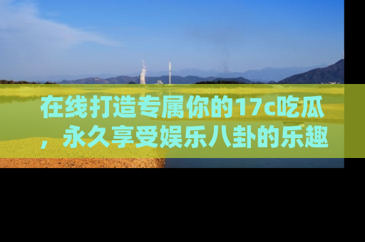 在线打造专属你的17c吃瓜,永久享受娱乐八卦的乐趣