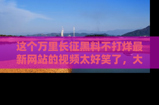这个万里长征黑料不打烊最新网站的视频太好笑了,大家快来一起看吧!
