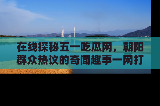在线探秘五一吃瓜网,朝阳群众热议的奇闻趣事一网打尽