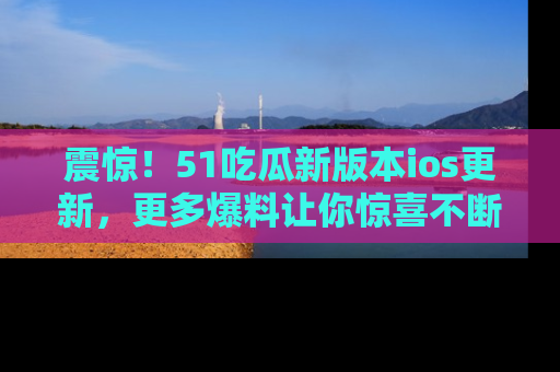 震惊!51吃瓜新版本ios更新,更多爆料让你惊喜不断,赶快来看吧!