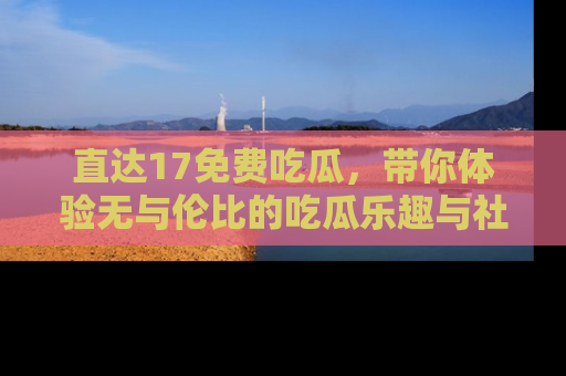 直达17免费吃瓜,带你体验无与伦比的吃瓜乐趣与社区互动