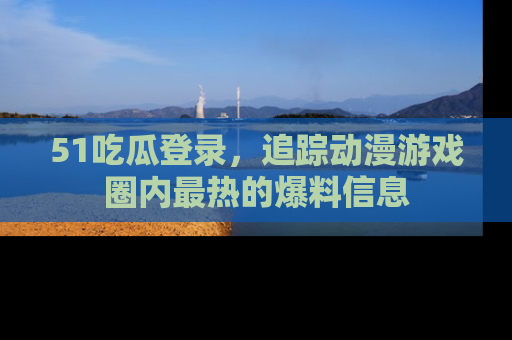 51吃瓜登录，追踪动漫游戏圈内最热的爆料信息