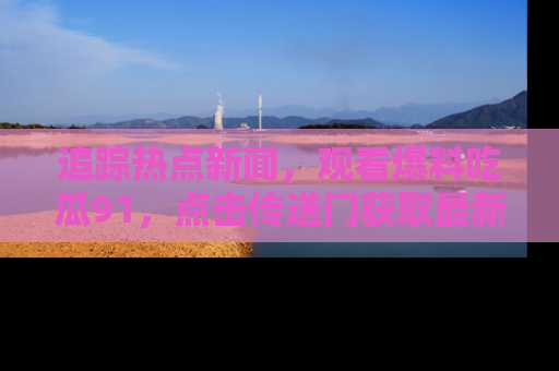 追踪热点新闻,观看爆料吃瓜91,点击传送门获取最新更新!