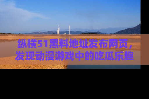 纵横51黑料地址发布网页,发现动漫游戏中的吃瓜乐趣