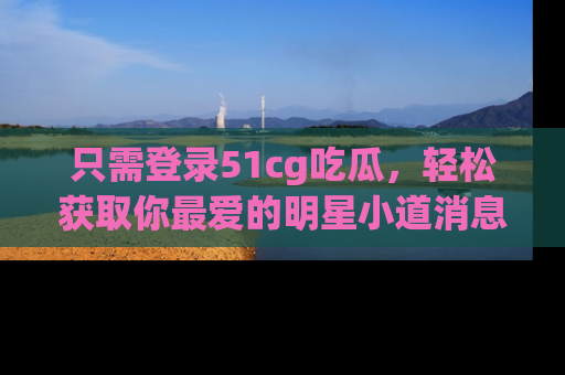 只需登录51cg吃瓜,轻松获取你最爱的明星小道消息!