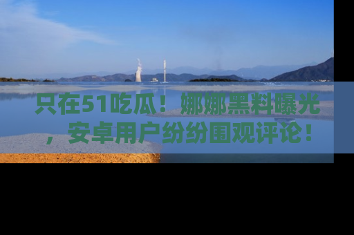 只在51吃瓜!娜娜黑料曝光,安卓用户纷纷围观评论!