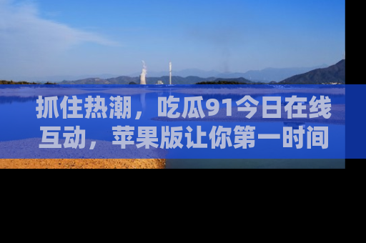 抓住热潮,吃瓜91今日在线互动,苹果版让你第一时间掌握信息!