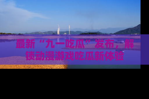 最新“九一吃瓜”发布,解锁动漫游戏吃瓜新体验