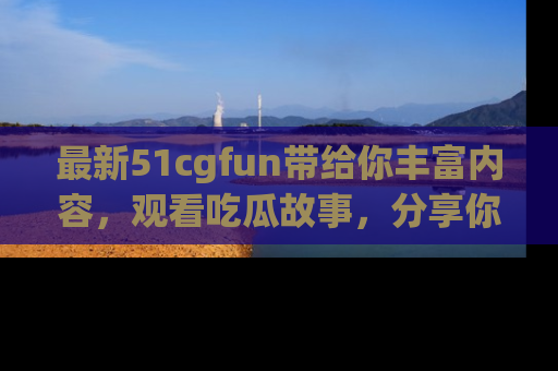 最新51cgfun带给你丰富内容,观看吃瓜故事,分享你的感受!