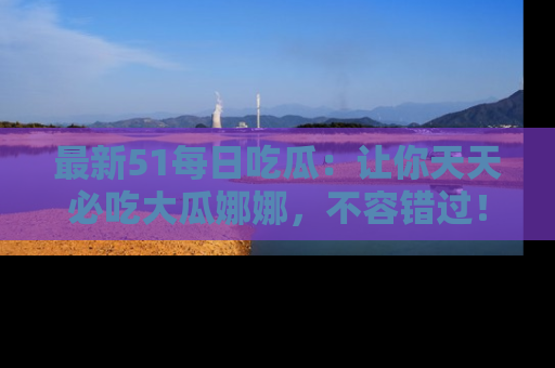 最新51每日吃瓜：让你天天必吃大瓜娜娜，不容错过！