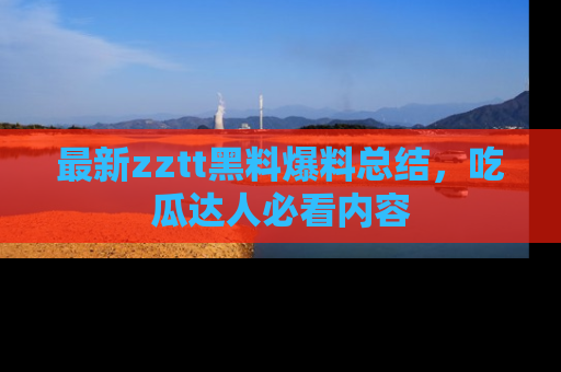 最新zztt黑料爆料总结,吃瓜达人必看内容
