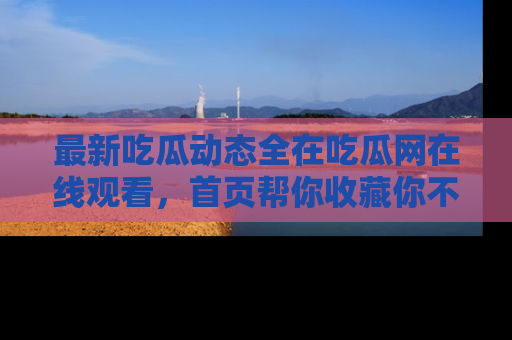 最新吃瓜动态全在吃瓜网在线观看,首页帮你收藏你不能错过的精彩!