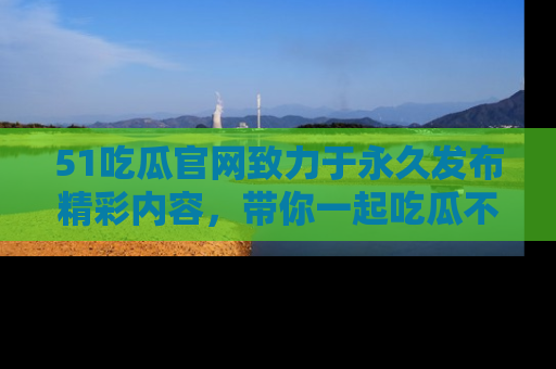 51吃瓜官网致力于永久发布精彩内容,带你一起吃瓜不停歇!